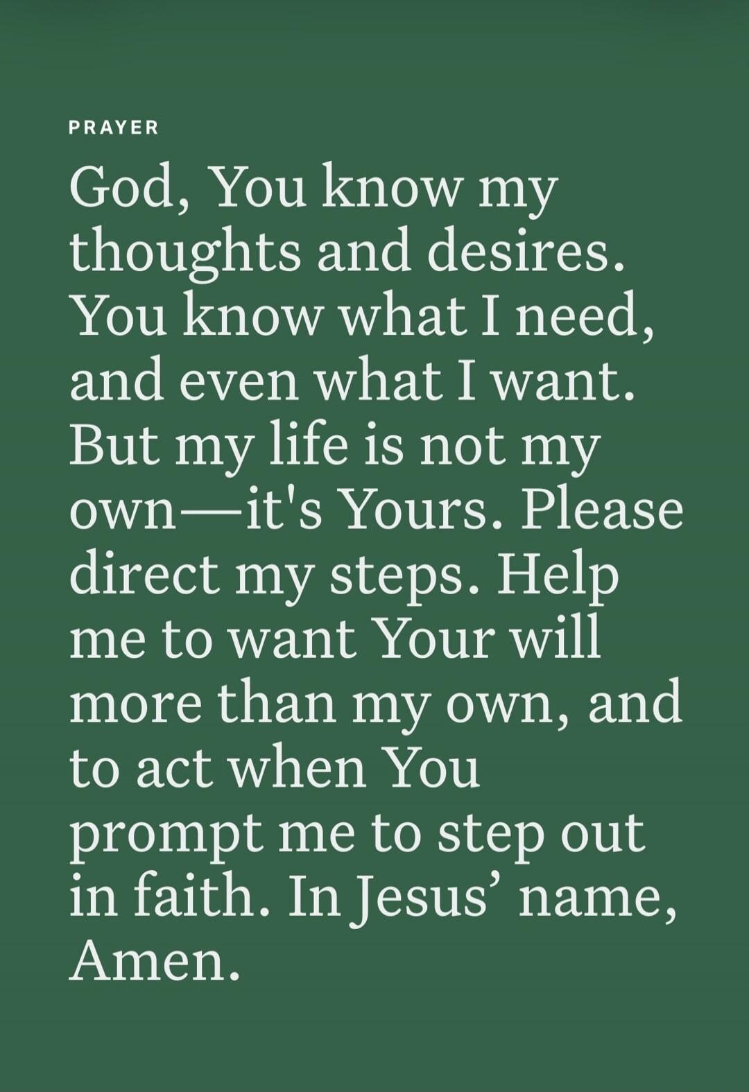 PRAYER God, You know my thoughts and desires. You know what I need, and even what I want. But my life is not my own—it's Yours. Please direct my steps. Help me to want Your will more than my own, and to act when You prompt me to step out in faith. In Jesus' name, Amen.