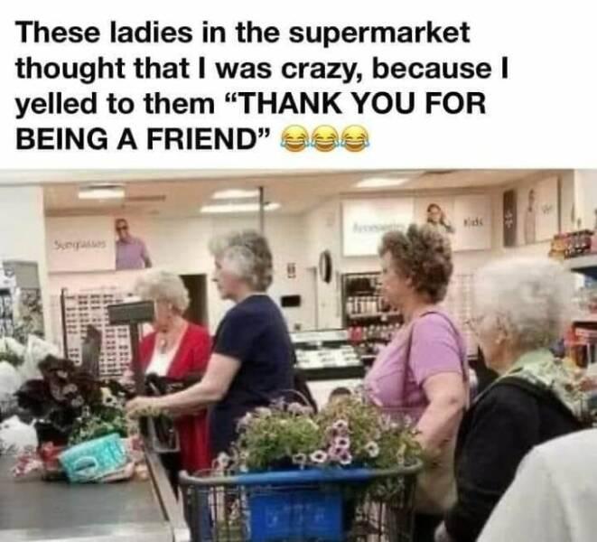 These ladies in the supermarket thought that was crazy because yelled to them THANK YOU FOR BEING A FRIEND 5