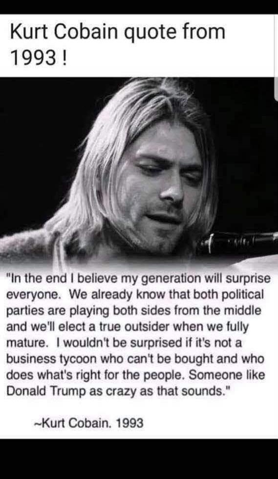 Kurt Cobain quote from 1993 ! In the end I believe my generation will surprise everyone. We already know that both political parties are playing both sides from the middle and we'll elect a true outsider when we fully mature. I wouldn't be surprised if it's not a business tycoon who can't be bought and who does what's right for the people. Someone 