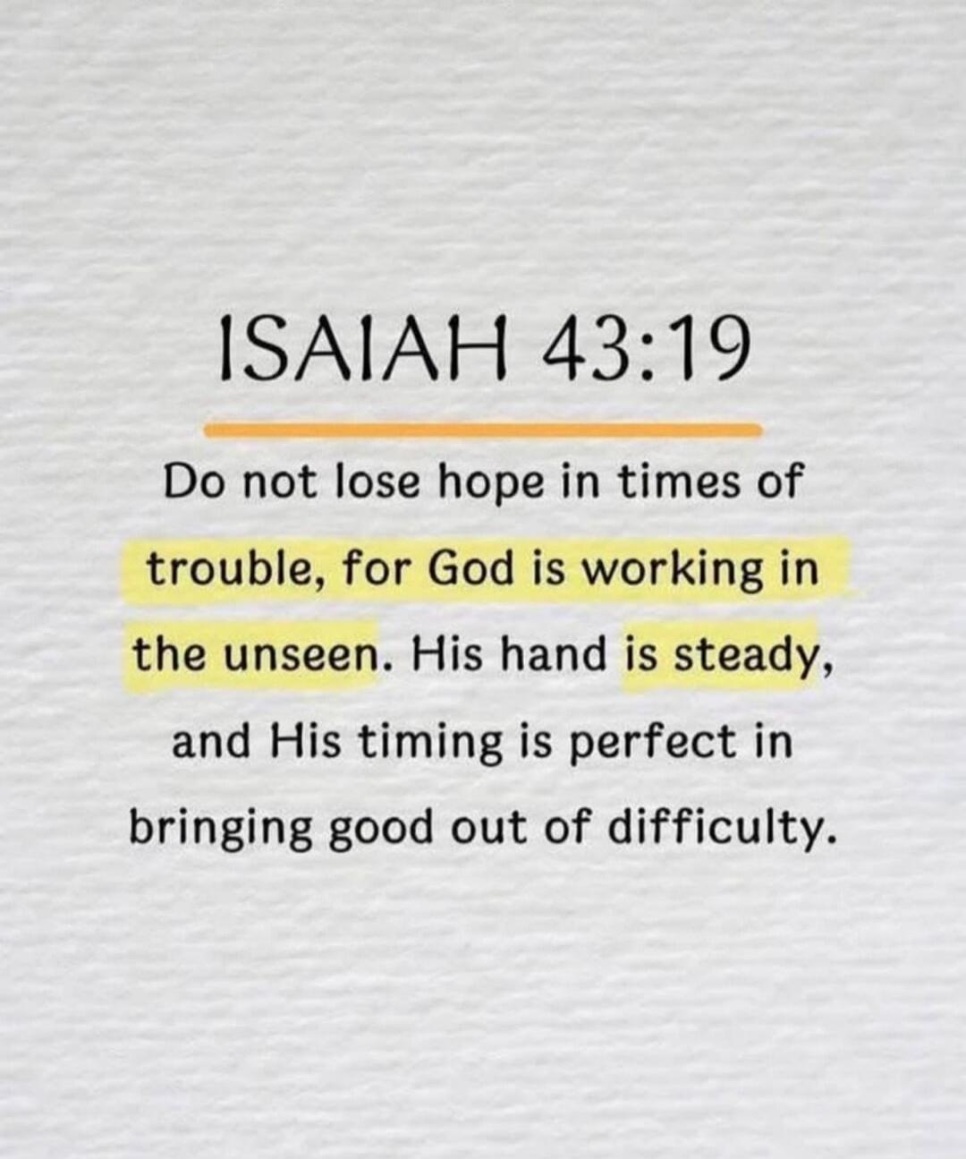 ISAIAH 43:19 Do not lose hope in times of trouble, for God is working in the unseen. His hand is steady, and His timing is perfect in bringing good out of difficulty.