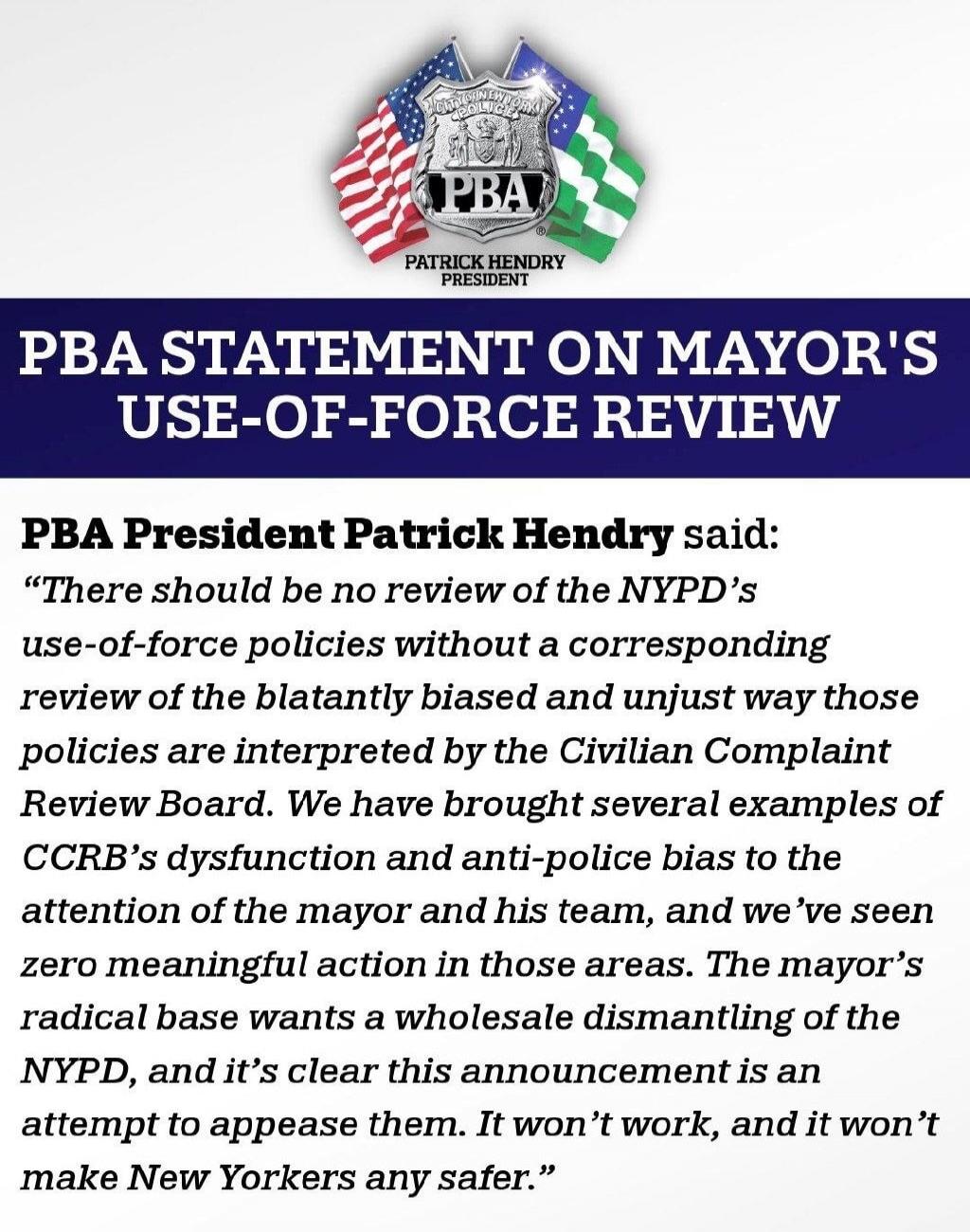 CITY OF NEW YORK POLICE PBA PATRICK HENDRY PRESIDENT PBA STATEMENT ON MAYOR'S USE-OF-FORCE REVIEW PBA President Patrick Hendry said: “There should be no review of the NYPD’s use-of-force policies without a corresponding review of the blatantly biased and unjust way those policies are interpreted by the Civilian Complaint Review Board. We have broug