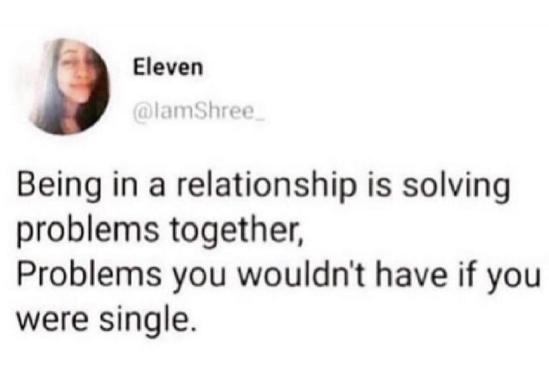 Being in a relationship is solving problems together, Problems you wouldn't have if you were single.