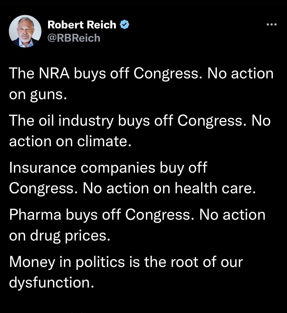 Robert Reich Q RBReich The NRA buys off Congress No action on guns The oil industry buys off Congress No action on climate Insurance companies buy off Congress No action on health care Pharma buys off Congress No action on drug prices Money in politics is the root of our dysfunction