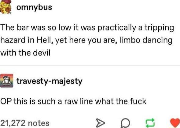 omnybus The bar was so low it was practically a tripping hazard in Hell yet here you are limbo dancing with the devil travesty majesty OP this is such a raw line what the fuck 21272 notes N o9