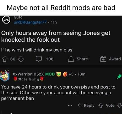 Maybe not all Reddit mods are bad Only hours away from seeing Jones get knocked the fook out If he wins will drink my own piss 66 10 T shar Award Xx You have 24 hours to drink your own piss and post to the sub Otherwise your account will be receiving a permanent ban 05xX MoD