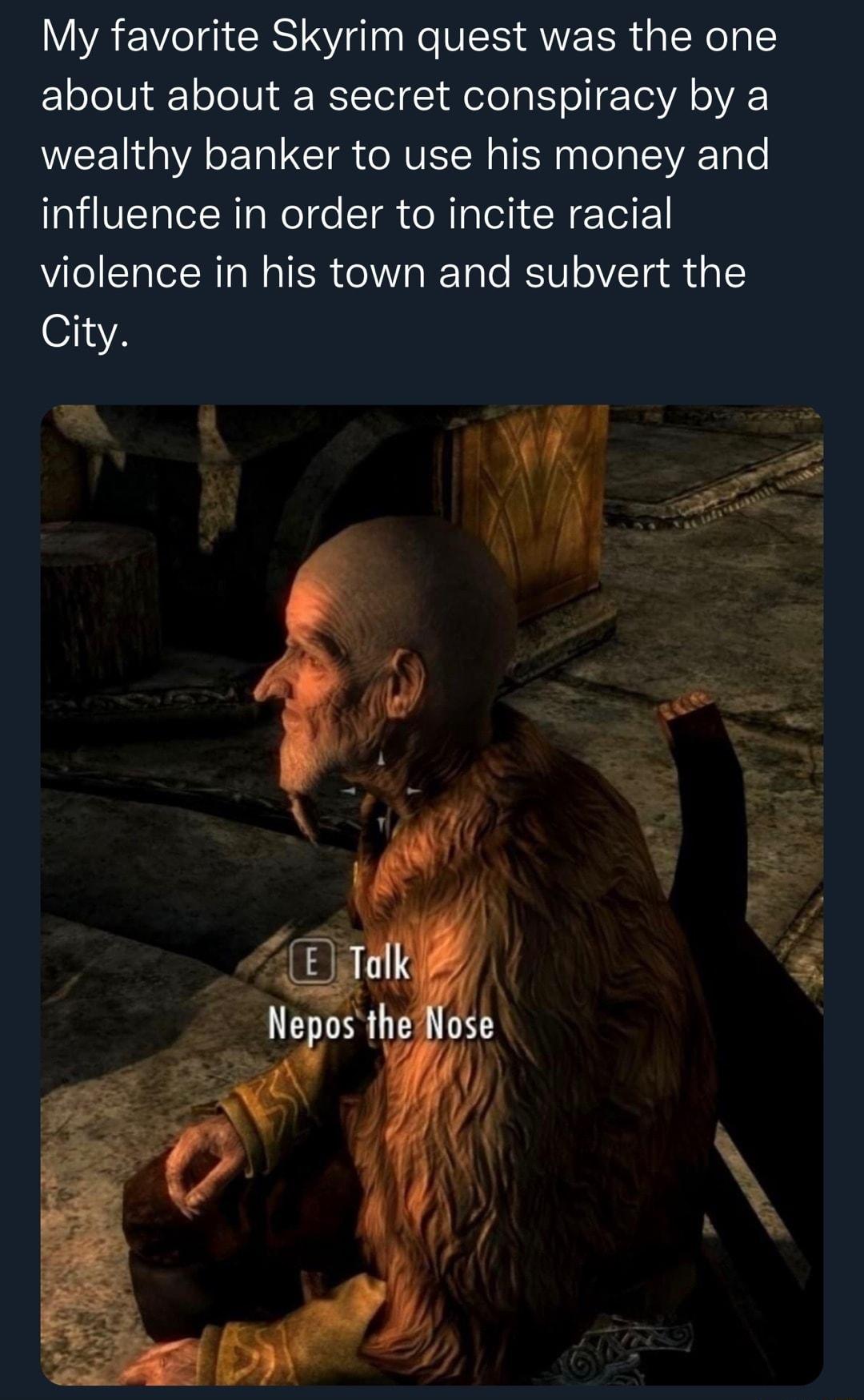 My favorite Skyrim quest was the one about about a secret conspiracy by a wealthy banker to use his money and influence in order to incite racial violence in his town and subvert the City Yo