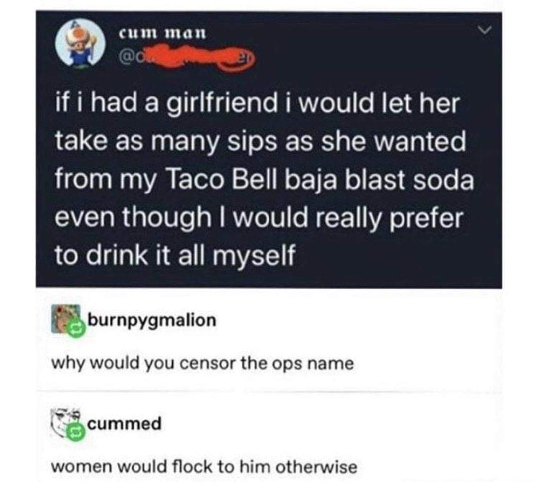 m cum man AN ECE girlfriend iwould let her take as many sips as she wanted from my Taco Bell baja blast soda even though would really prefer to drink it all myself gbumpygmanon why would you censor the ops name jcummad women would flock to him otherwise