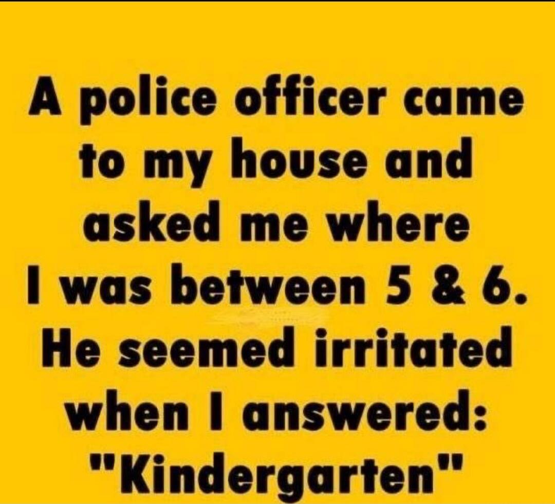A police officer came to my house and asked me where I was between 5 & 6. He seemed irritated when I answered: 