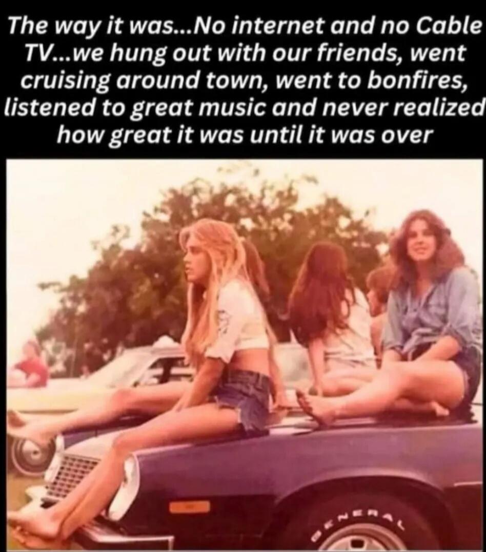 The way it was...No internet and no Cable TV...we hung out with our friends, went cruising around town, went to bonfires, listened to great music and never realized how great it was until it was over
