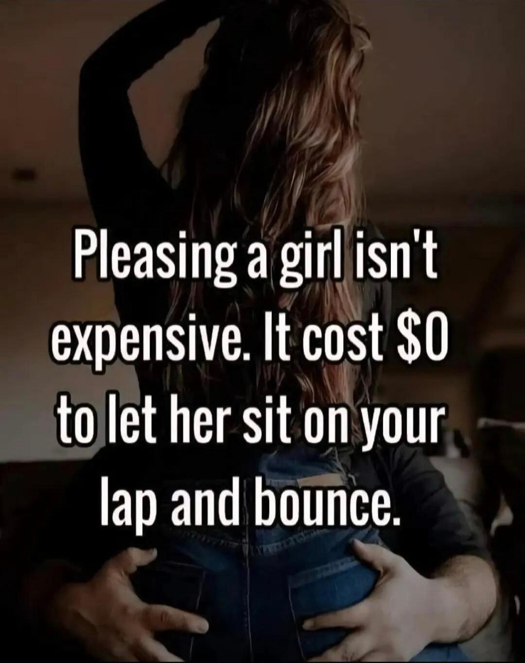 Pleasing a girl isn't expensive. It cost $0 to let her sit on your lap and bounce.
