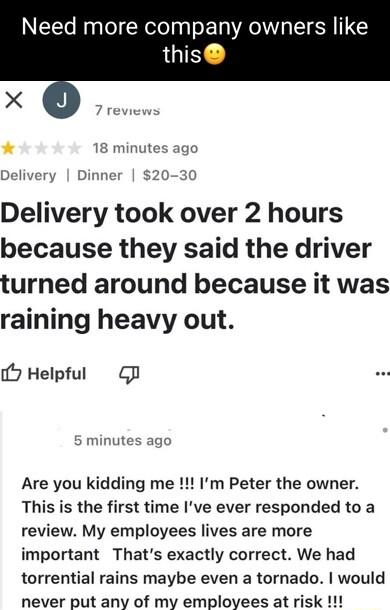 Need more company owners like this 18 minutes ago Delivery Dinner 20 30 Delivery took over 2 hours because they said the driver turned around because it was raining heavy out 5 Helpful G 5 minutes ago Are you kidding me Im Peter the owner This is the first time Ive ever responded to a review My employees lives are more important Thats exactly correct We had torrential rains maybe even a tornado wo