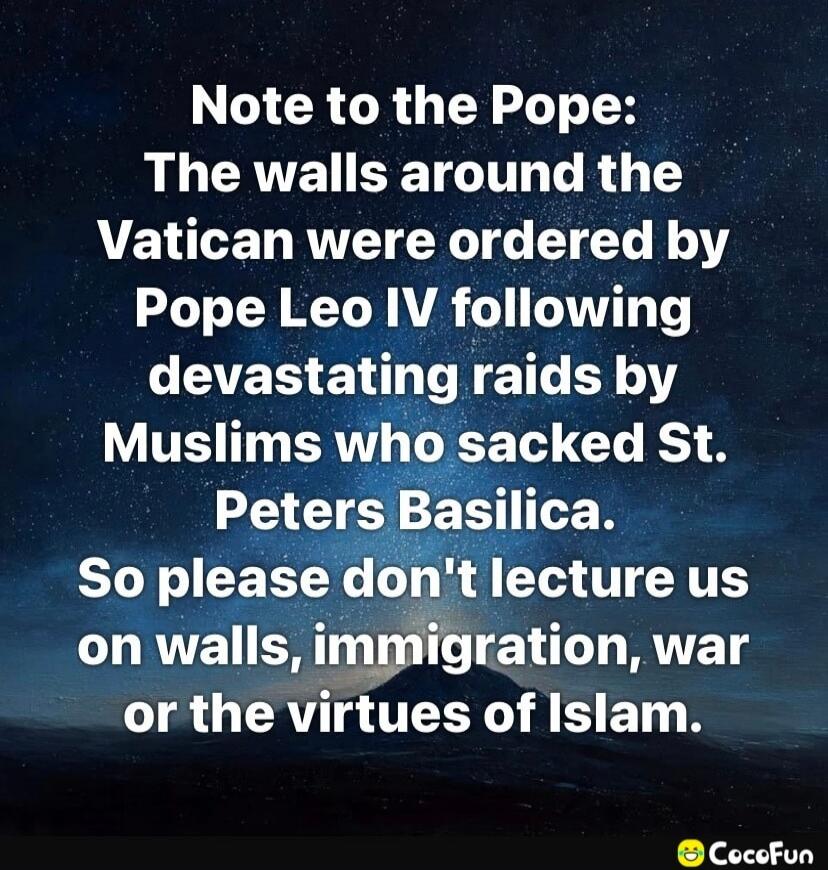 Note to the Pope: The walls around the Vatican were ordered by Pope Leo IV following devastating raids by Muslims who sacked St. Peters Basilica. So please don't lecture us on walls, immigration, war or the virtues of Islam.