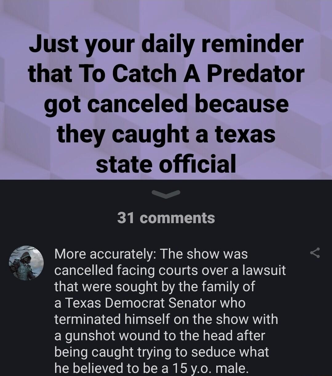 Just your daily reminder that To Catch A Predator got canceled because they caught a texas state official 31 comments More accurately The show was cancelled facing courts over a lawsuit that were sought by the family of ERLERDI W EIESELEI AT terminated himself on the show with a gunshot wound to the head after being caught trying to seduce what he believed to be a 15 y0 male