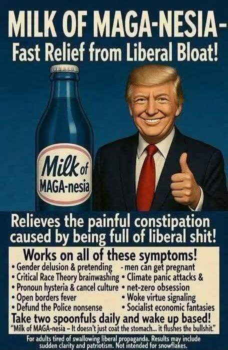 MILK OF MAGA-NESIA - Fast Relief from Liberal Bloat! Milk of MAGA-nesia Relieves the painful constipation caused by being full of liberal shit! Works on all of these symptoms! Gender delusion & pretending - men can get pregnant, Critical Race Theory brainwashing, Pronoun hysteria & cancel culture, Open borders fever, Defund the Police nonsense, Cli