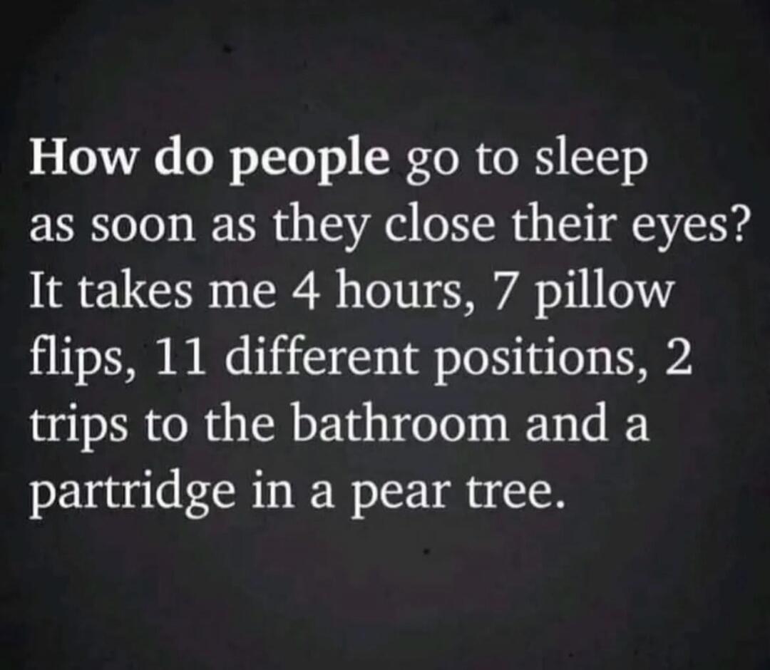 How do people go to sleep as soon as they close their eyes? It takes me 4 hours, 7 pillow flips, 11 different positions, 2 trips to the bathroom and a partridge in a pear tree.