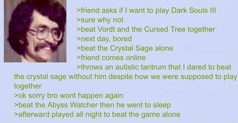 friend asks if want to play Dark Souls Ill sure why not beat Vordt and the Cursed Tree together next day bored beat the Crystal Sage alone friend comes online throws an autistic tantrum that dared to beat the crystal sage without him despite how we were supposed to play together ok sorry bro wont happen again beat the Abyss Watcher then he went to sieep afterward played all night to beat the game 