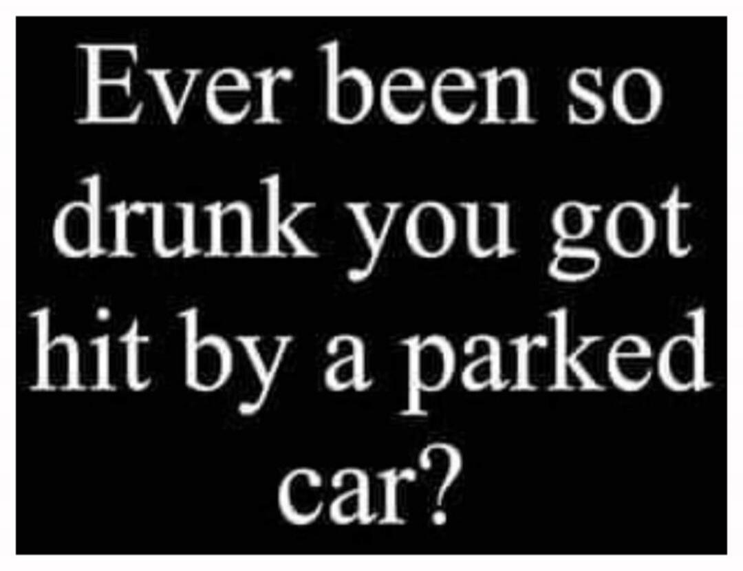 Ever been so drunk you got hit by a parked car?