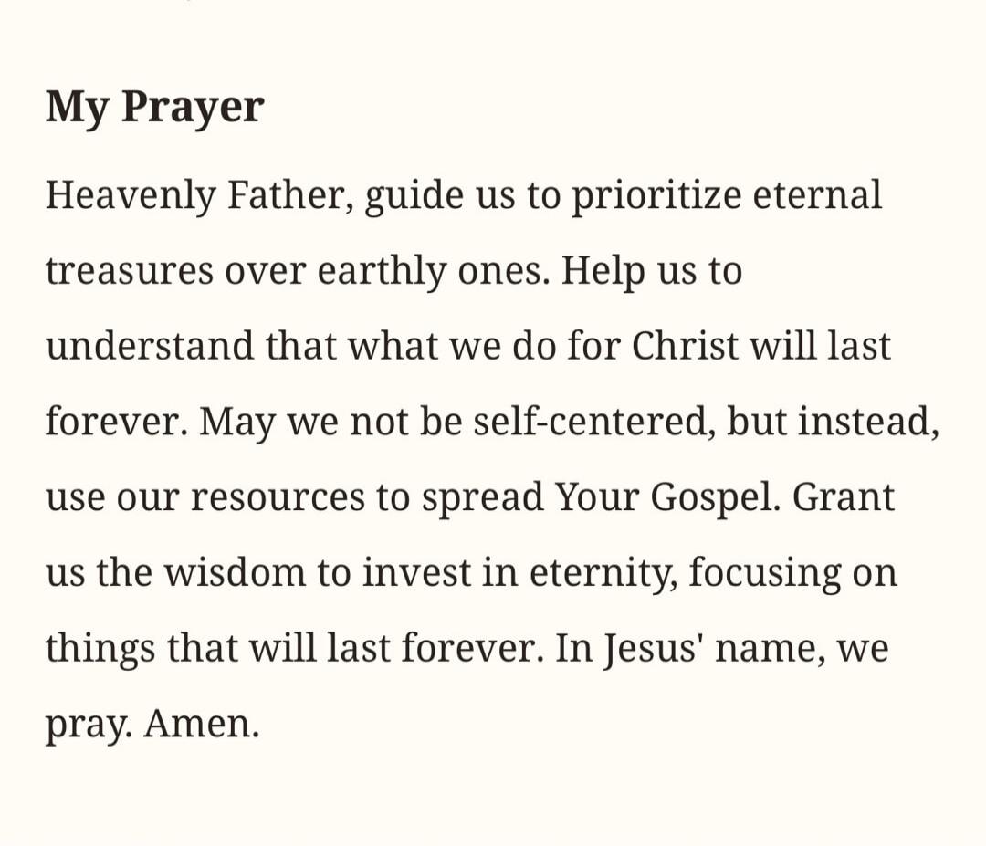 My Prayer Heavenly Father, guide us to prioritize eternal treasures over earthly ones. Help us to understand that what we do for Christ will last forever. May we not be self-centered, but instead, use our resources to spread Your Gospel. Grant us the wisdom to invest in eternity, focusing on things that will last forever. In Jesus' name, we pray. A