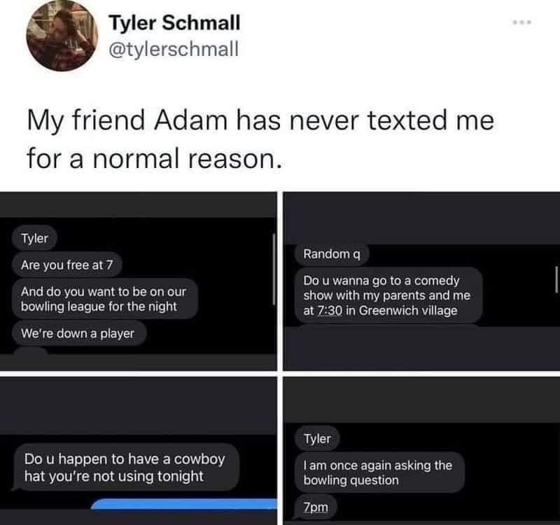 i Tyler Schmall hmall My friend Adam has never texted me for a normal reason Random A youtree at7 S Do wanna goto s comedy show with my parents and me 0730 n Greenwich vilage And do you want o be on our bawing league forthe ight r Do u happen to have a cowboy 1am once again asking the hat youre not using tonight bowing question 7om