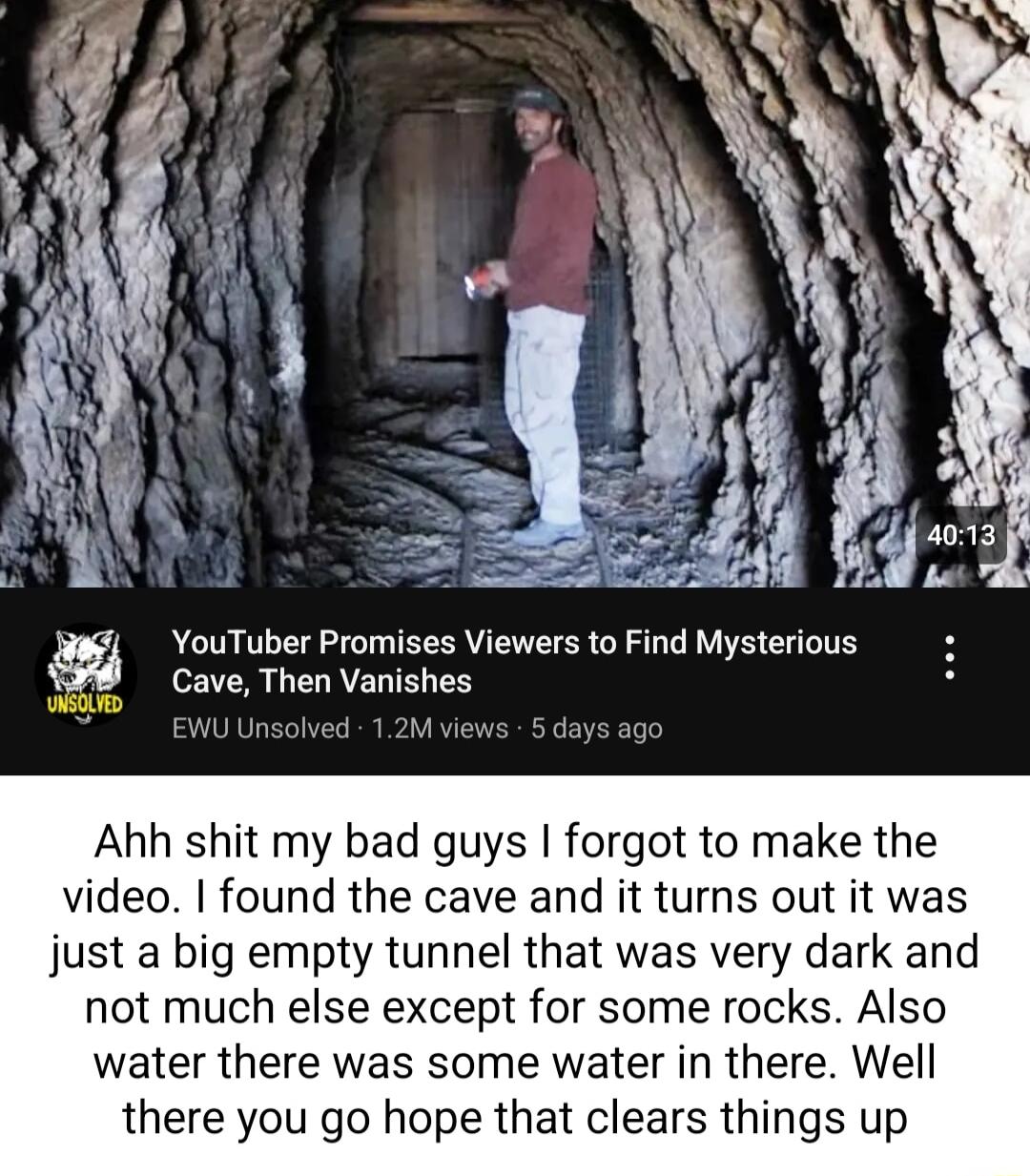 YouTuber Promises Viewers to Find Mysterious Cave Then Vanishes el P Ahh shit my bad guys forgot to make the video found the cave and it turns out it was just a big empty tunnel that was very dark and not much else except for some rocks Also water there was some water in there Well there you go hope that clears things up