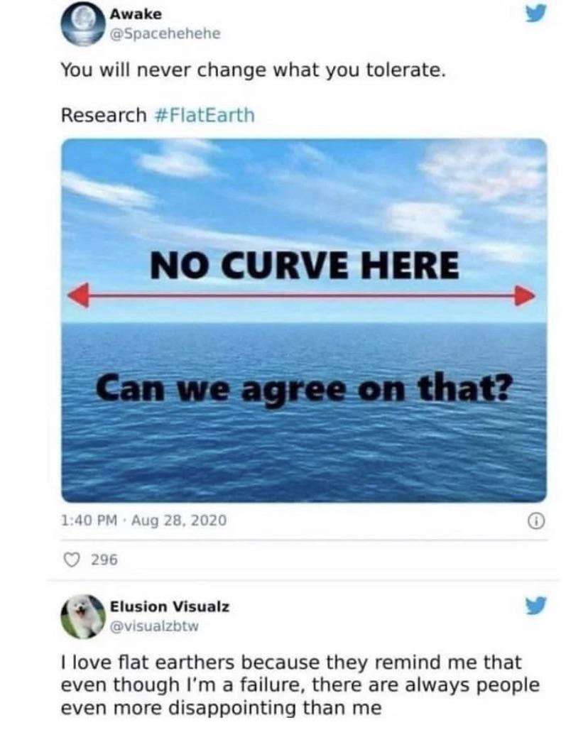 Awake v Spacehehene You will never change what you tolerate Research FlatEarth NO CURVE HERE 140 PM Aug 28 2020 c 296 Elusion Visualz v visualzbiw 1 love flat earthers because they remind me that even though Im a failure there are always people even more disappointing than me