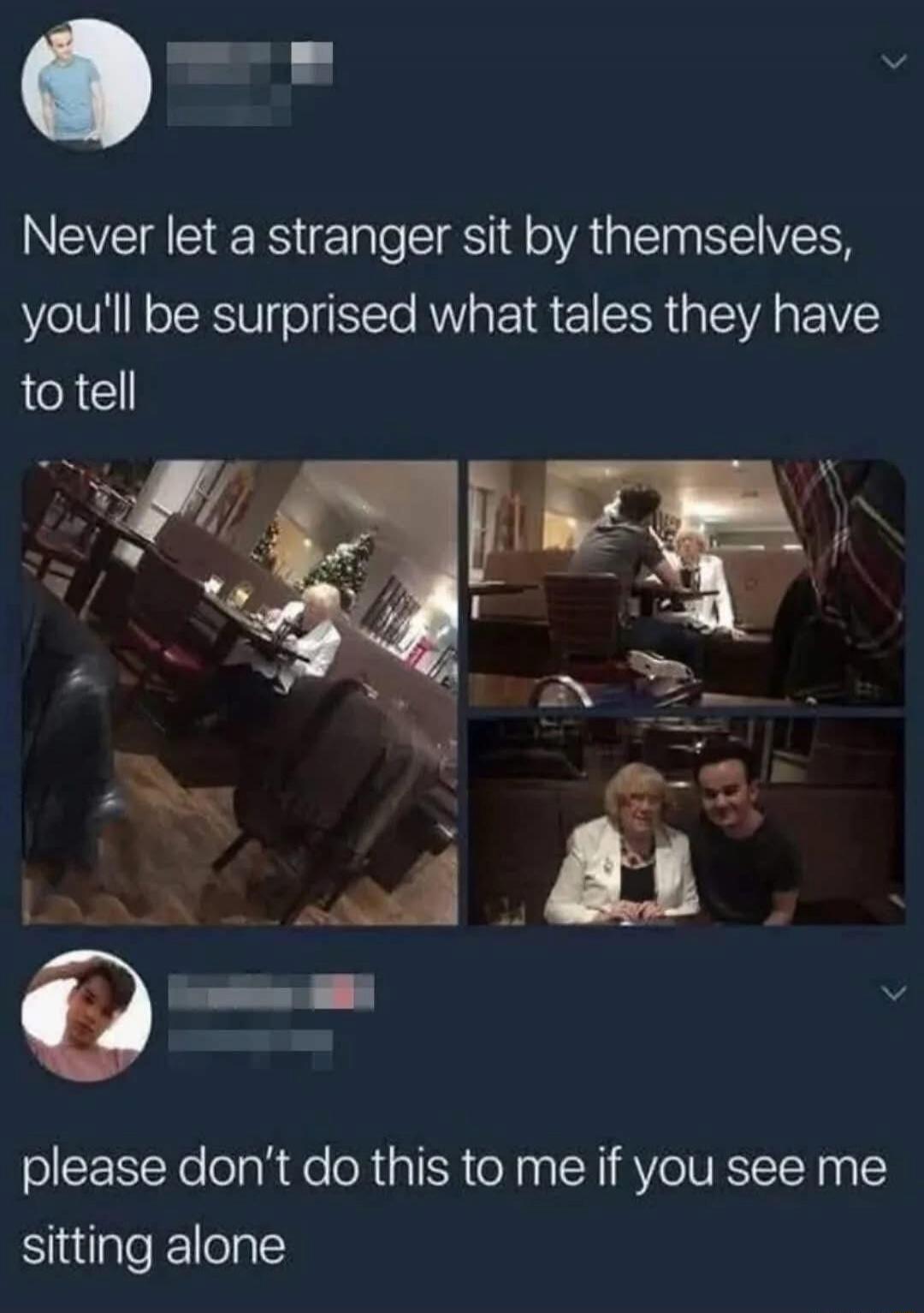 Never let a stranger sit by themselves, you'll be surprised what tales they have to tell
please don't do this to me if you see me sitting alone