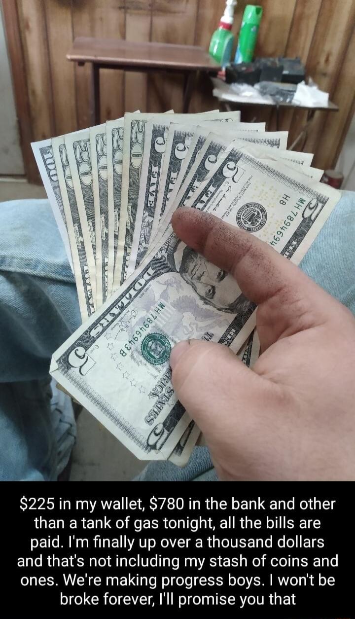 225 in my wallet 780 in the bank and other than a tank of gas tonight all the bills are paid Im finally up over a thousand dollars and thats not including my stash of coins and ones Were making progress boys wont be broke forever Ill promise you that