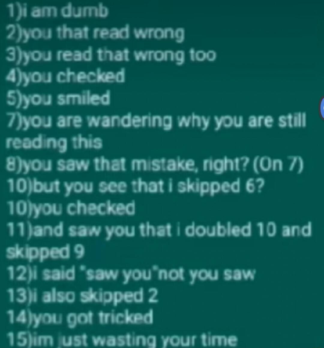 1i am dumb 2you that read wrong 3you read that wrong 100 4you checked Syou smiled 7you are wandering why you are still reading this 8you saw that mistake right On 7 10but you see that skipped 67 10you checked 11and saw you that doubled 10 and skipped 9 12i said saw younot you saw 13i also skipped 2 14you got tricked 15Nm wust wasting your time