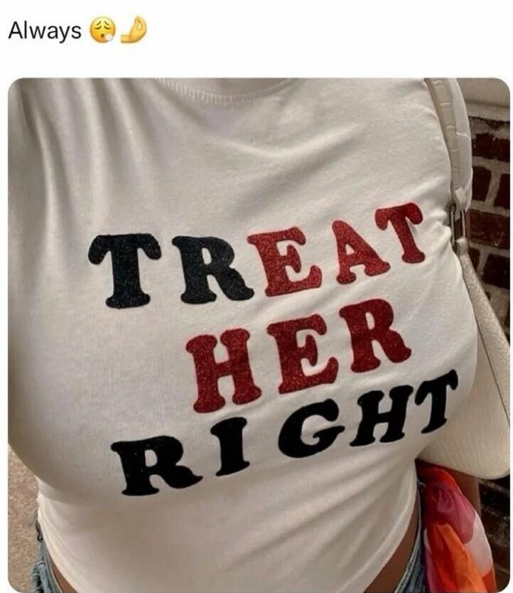 Always. TREAT HER RIGHT.