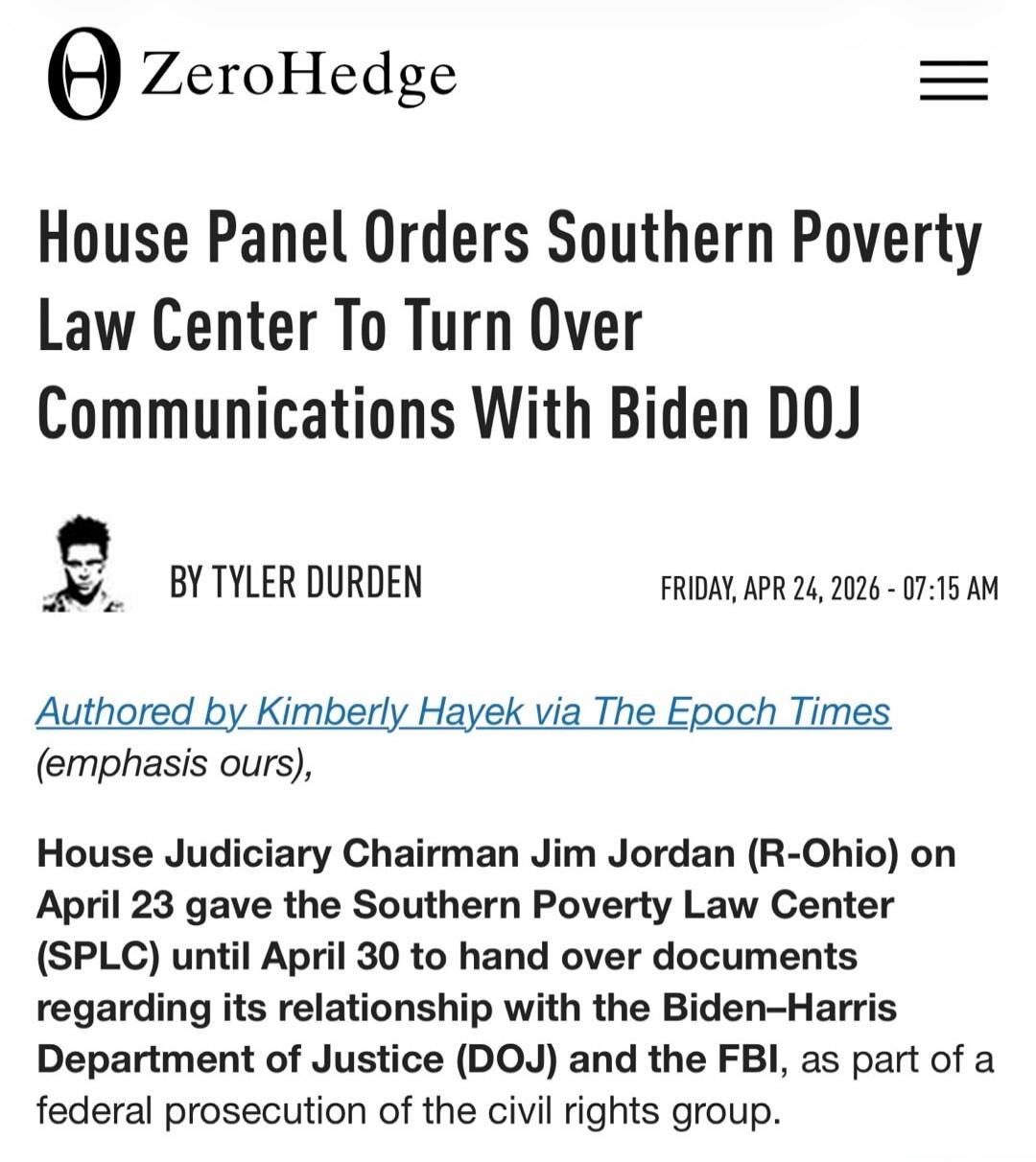 ZeroHedge House Panel Orders Southern Poverty Law Center To Turn Over Communications With Biden DOJ BY TYLER DURDEN FRIDAY, APR 24, 2026 - 07:15 AM Authored by Kimberly Hayek via The Epoch Times (emphasis ours), House Judiciary Chairman Jim Jordan (R-Ohio) on April 23 gave the Southern Poverty Law Center (SPLC) until April 30 to hand over documents