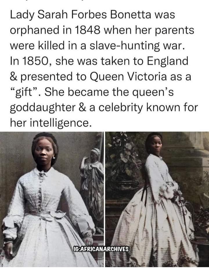 Lady Sarah Forbes Bonetta was orphaned in 1848 when her parents were killed in a slave hunting war In 1850 she was taken to England presented to Queen Victoria as a gift She became the queens goddaughter a celebrity known for her intelligence gy PN 8 IGAFRICANARCHIVES Sull