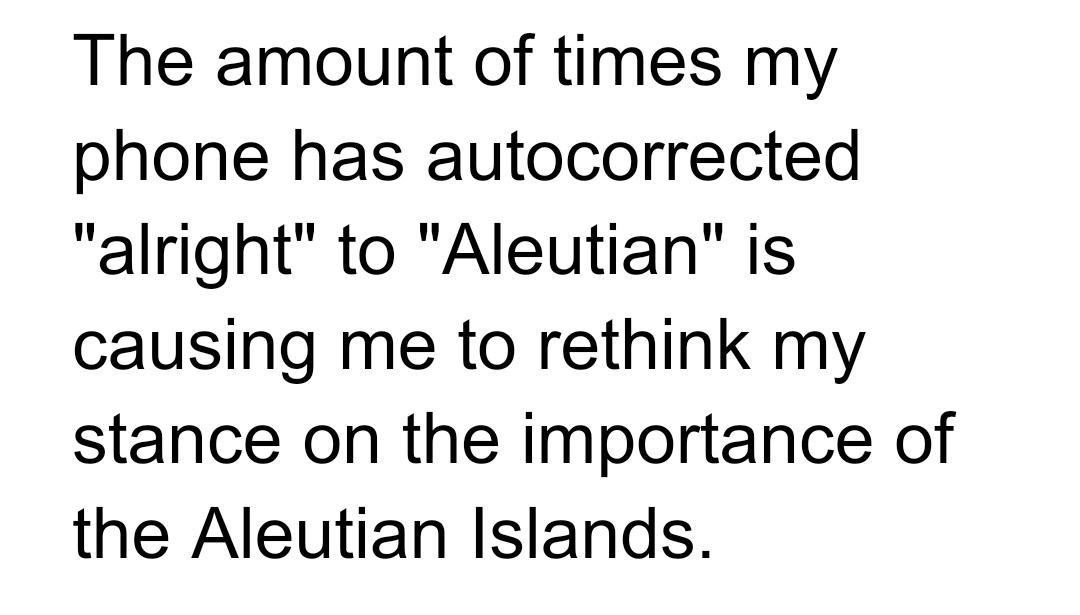 The amount of times my phone has autocorrected alright to Aleutian is causing me to rethink my stance on the importance of the Aleutian Islands