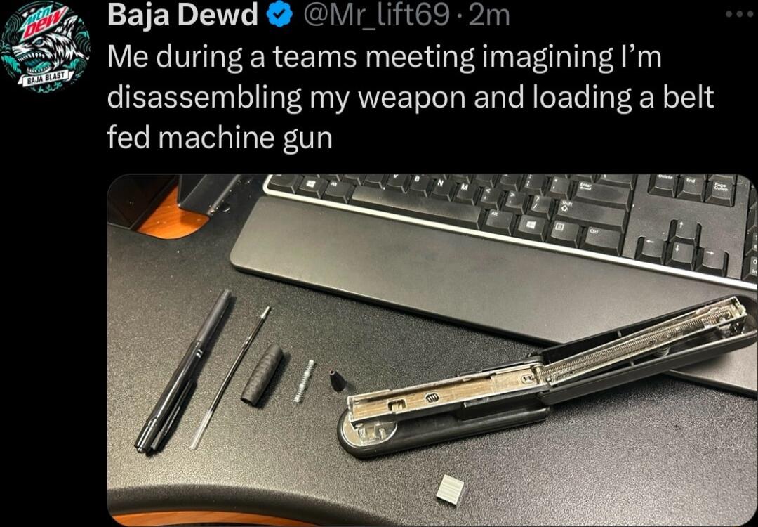 Baja Dewd My Lft69 2m Me during a teams meeting imagining m disassembling my weapon and loading a belt fed machine gun