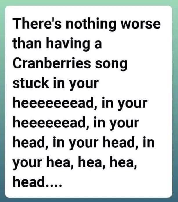 Theres nothing worse than having a Cranberries song stuck in your heeeeeeead in your heeeeeead in your head in your head in your hea hea hea head