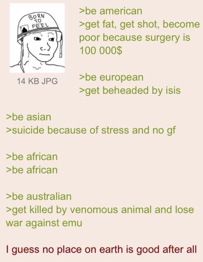 be american get fat get shot become poor because surgery is 100 000 14KBJPG be european get beheaded by isis be asian suicide because of stress and no gf be african be african be australian get killed by venomous animal and lose war against emu guess no place on earth is good after all