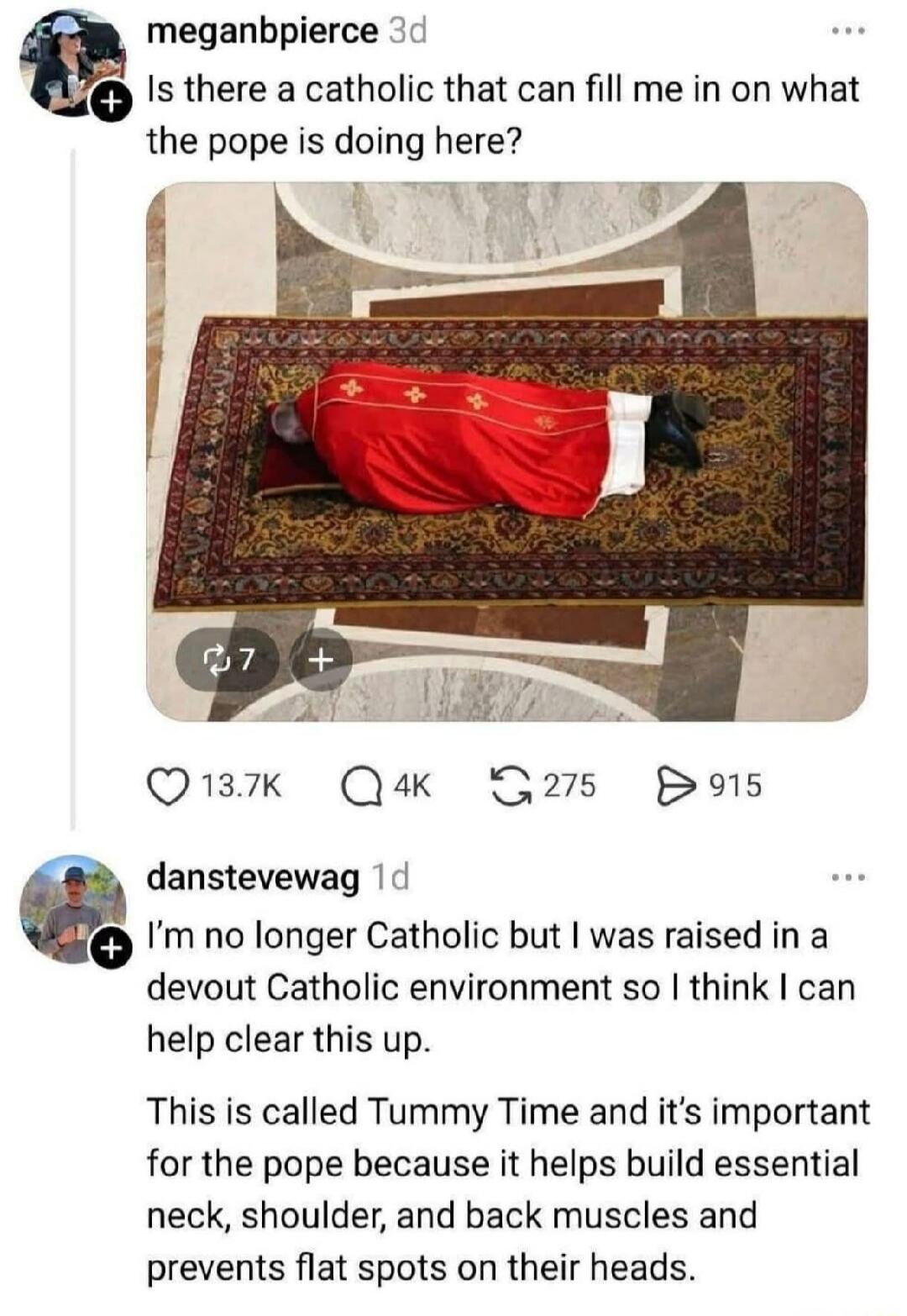 Is there a Catholic that can fill me in on what the Pope is doing here? I'm no longer Catholic but I was raised in a devout Catholic environment so I think I can help clear this up. This is called Tummy Time and it's important for the Pope because it helps build essential neck, shoulder, and back muscles and prevents flat spots on their heads.