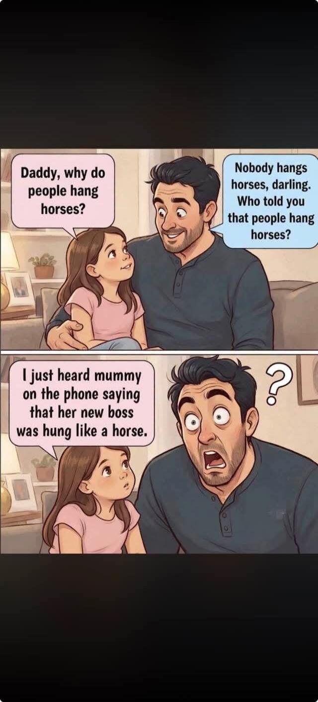 Daddy, why do people hang horses? Nobody hangs horses, darling. Who told you that people hang horses? I just heard mummy on the phone saying that her new boss was hung like a horse.