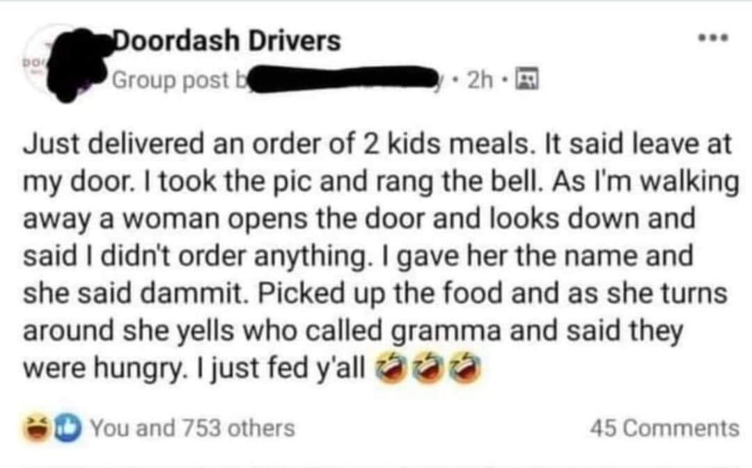 oordash Drivers Group post I 0 Just delivered an order of 2 kids meals It said leave at my door took the pic and rang the bell As Im walking away a woman opens the door and looks down and said didnt order anything gave her the name and she said dammit Picked up the food and as she turns around she yells who called gramma and said they were hungry just fed yall o You and 753 others 45 Comments