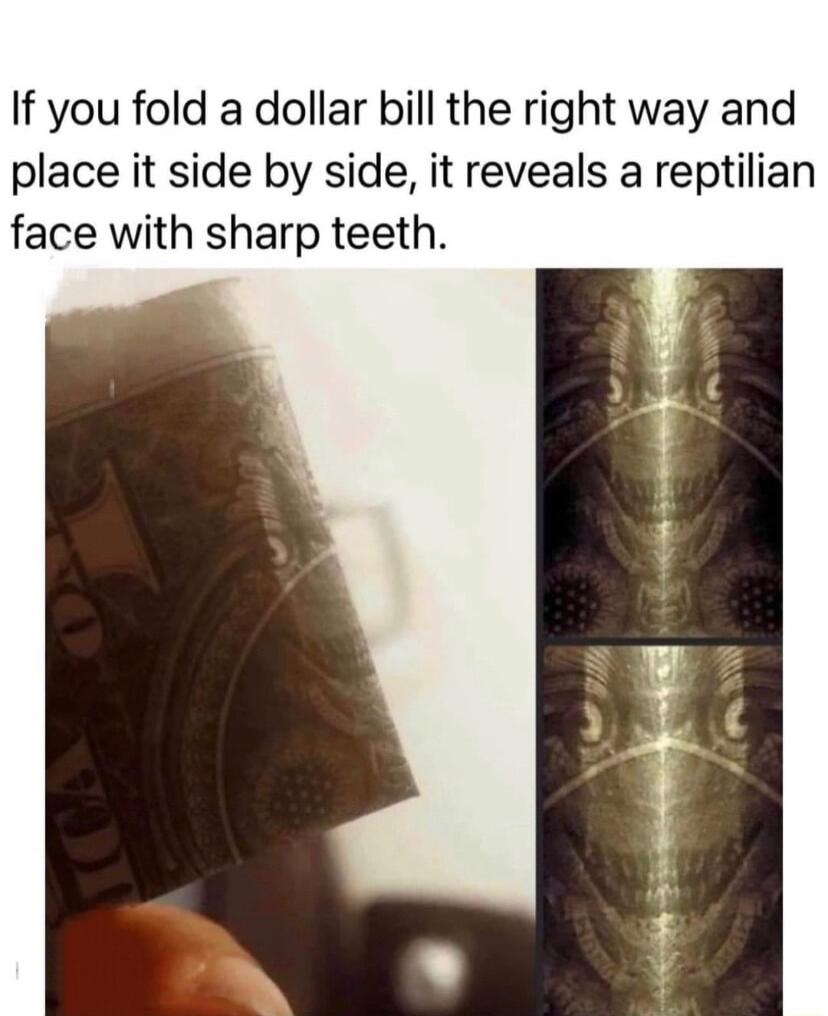 If you fold a dollar bill the right way and place it side by side it reveals a reptilian face with sharp teeth