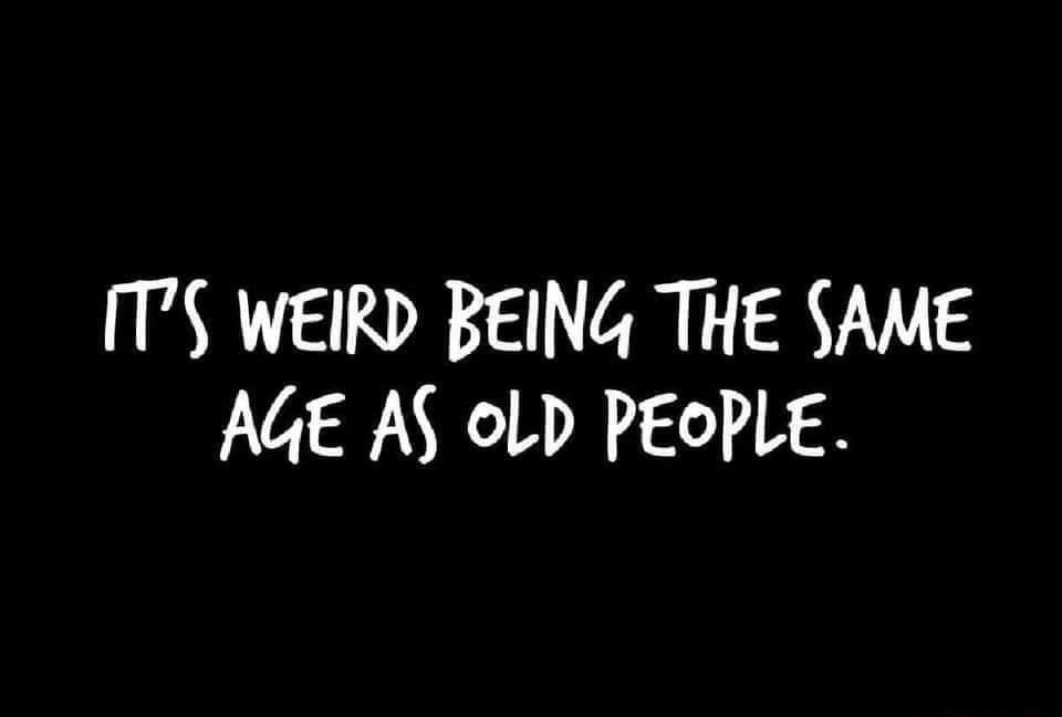 TS WEIRD BEING THE SAME AGE AS oLD PEOPLE