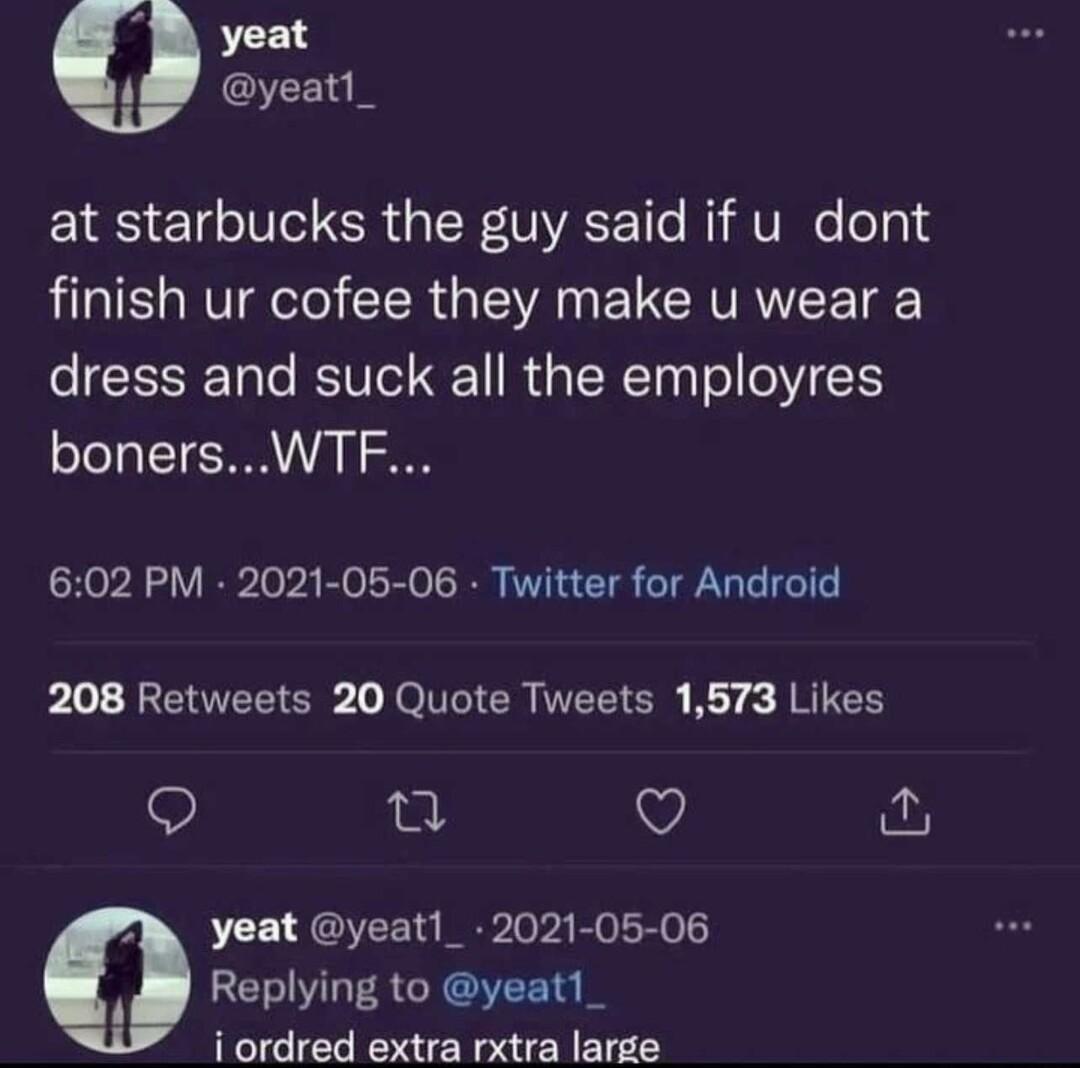 yeat yeatl_ at starbucks the guy said if u dont finish ur cofee they make u wear a dress and suck all the employres bonersWTF 602 PM 2021 05 06 Twitter for Android Lol REOEEICR oI CR EEICH Koy JRICH Q ot Q yeat yeat_ 2021 05 06 Replying to yeat1_ i ordred extra rxtra large
