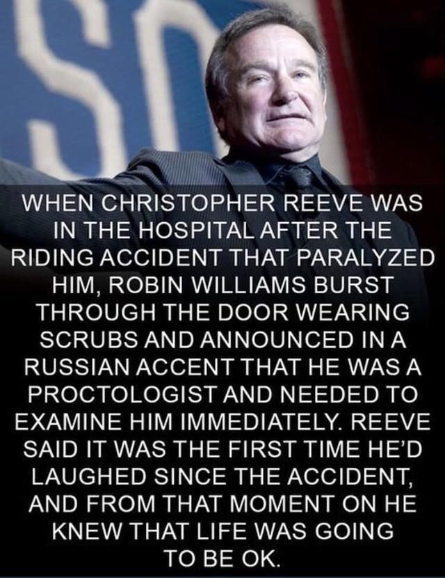 L 3 N 14 WHEN CHRISTOPHER REEVE WAS IN THE HOSPITAL AFTER THE IsINeRaNeleF 0 l i Nz VAV I o2 Na VAN P74 10 HIM ROBIN WILLIAMS BURST THROUGH THE DOOR WEARING SIVIERR N RN e0 o7 Dl NN RUSSIAN ACCENT THAT HE WAS A PROCTOLOGIST AND NEEDED TO EXAMINE HIM IMMEDIATELY REEVE SAID IT WAS THE FIRST TIME HED LAUGHED SINCE THE ACCIDENT AND FROM THAT MOMENT ON HE KNEW THAT LIFE WAS GOING TO BE OK