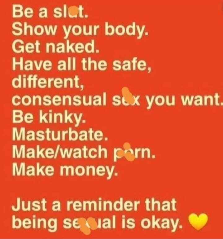 Be a slut. Show your body. Get naked. Have all the safe, different, consensual sex you want. Be kinky. Masturbate. Make/watch porn. Make money. Just a reminder that being sexual is okay. ❤️