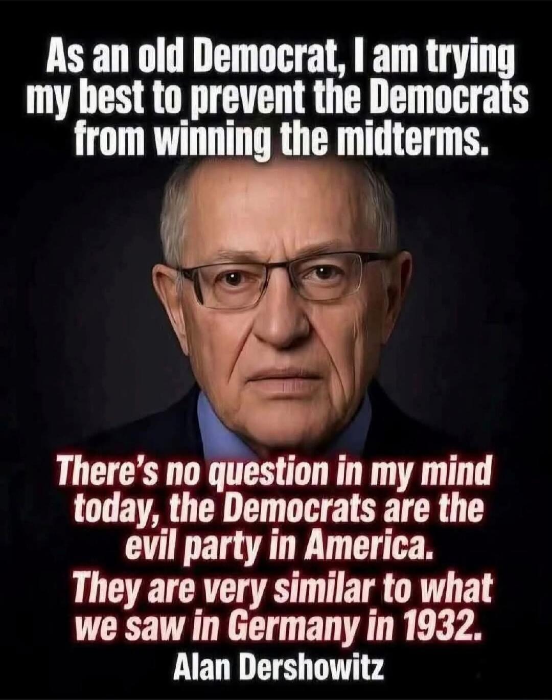 As an old Democrat, I am trying my best to prevent the Democrats from winning the midterms. There's no question in my mind today, the Democrats are the evil party in America. They are very similar to what we saw in Germany in 1932. Alan Dershowitz