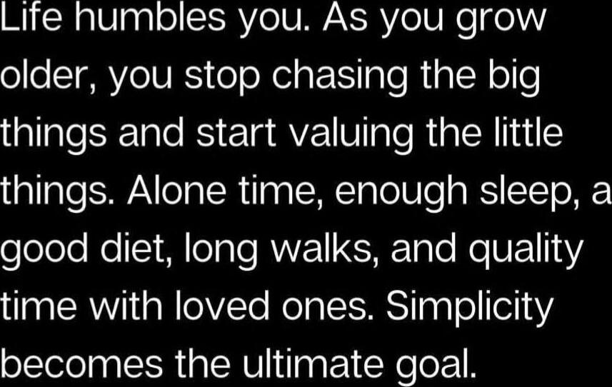 Life humbles you. As you grow older, you stop chasing the big things and start valuing the little things. Alone time, enough sleep, a good diet, long walks, and quality time with loved ones. Simplicity becomes the ultimate goal.