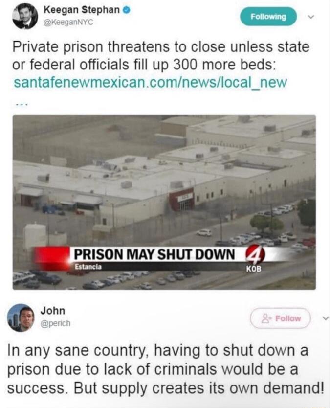 a Keegan Stephan m Private prison threatens to close unless state or federal officials fill up 300 more beds santafenewmexicancomnewslocal_new PRISON waY SHuT DoWN X08 John apech In any sane country having to shut down a prison due to lack of criminals would be a success But supply creates its own demand