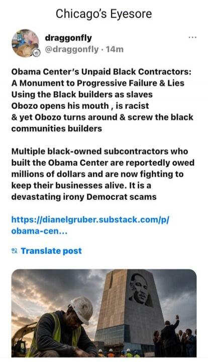 Chicago's Eyesore draggonfly @draggonfly · 14m Obama Center's Unpaid Black Contractors: A Monument to Progressive Failure & Lies Using the Black builders as slaves Obozo opens his mouth, is racist & yet Obozo turns around & screw the black communities builders Multiple black-owned subcontractors who built the Obama Center are reportedly owed millio