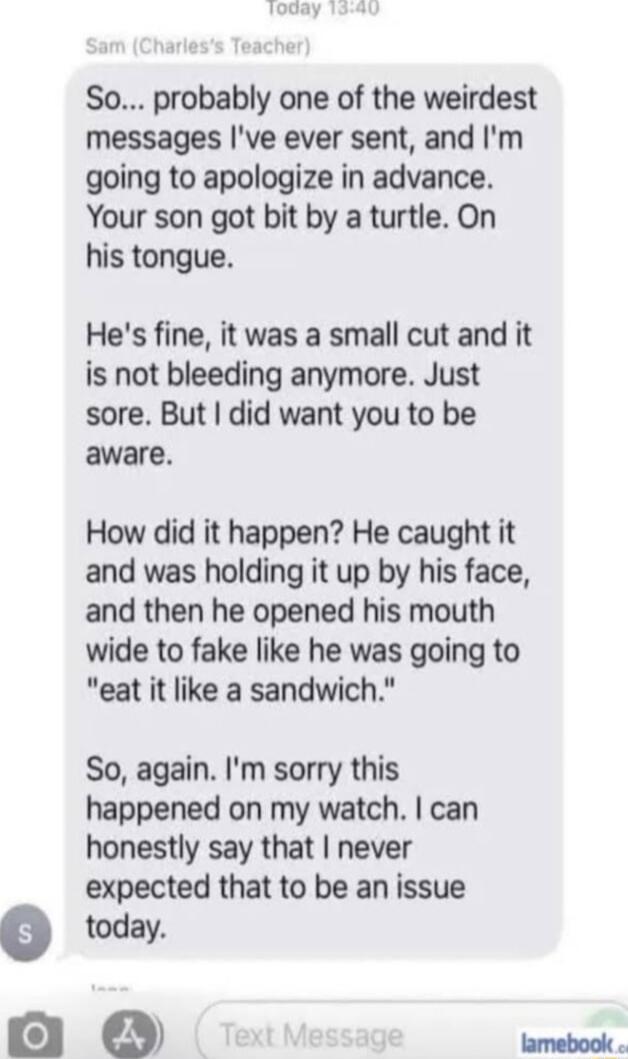 So probably one of the weirdest messages ve ever sent and Im going to apologize in advance Your son got bit by a turtle On his tongue Hes fine it was a small cut and it is not bleeding anymore Just sore But did want you to be aware How did it happen He caught it and was holding it up by his face and then he opened his mouth wide to fake like he was going to eat it like a sandwich So again Im sorry