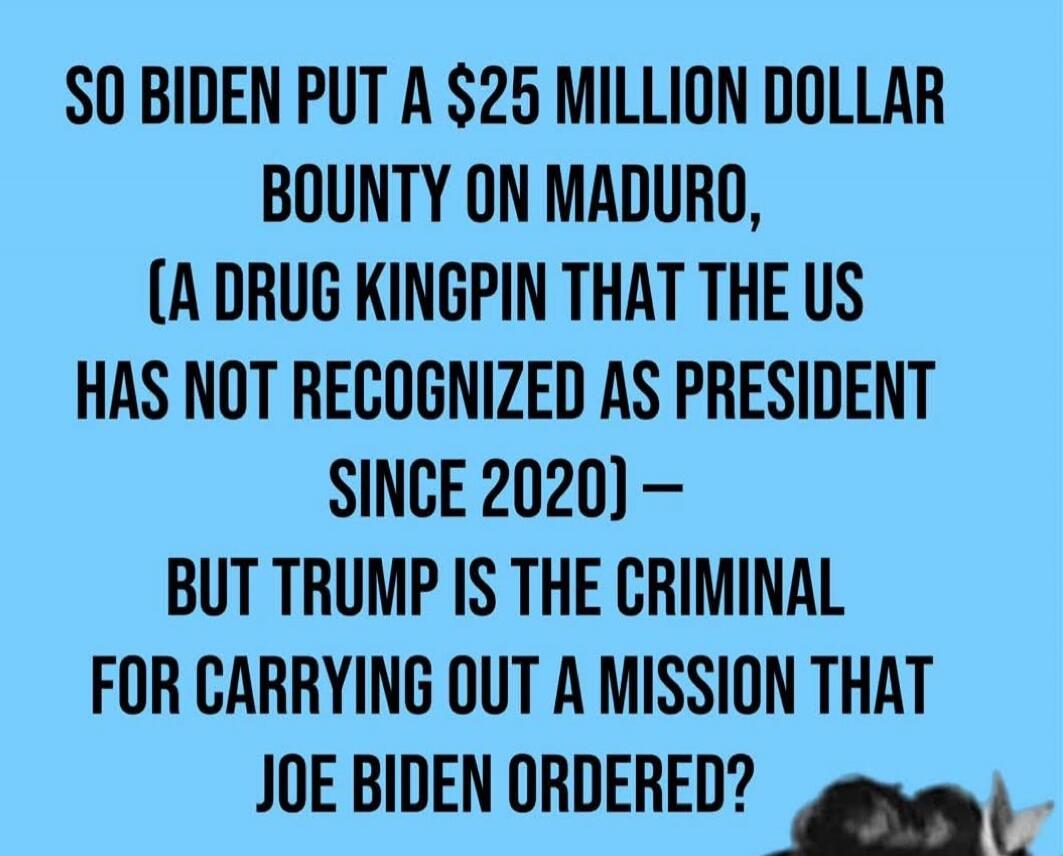 SO BIDEN PUT A $25 MILLION DOLLAR BOUNTY ON MADURO, (A DRUG KINGPIN THAT THE US HAS NOT RECOGNIZED AS PRESIDENT SINCE 2020) — BUT TRUMP IS THE CRIMINAL FOR CARRYING OUT A MISSION THAT JOE BIDEN ORDERED?