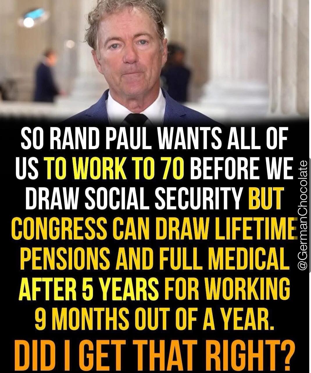 SO RAND PAUL WANTS ALL OF US TO WORK TO 70 BEFORE WE DRAW SOCIAL SECURITY BUT CONGRESS CAN DRAW LIFETIME PENSIONS AND FULL MEDICAL AFTER 5 YEARS FOR WORKING 9 MONTHS OUT OF A YEAR. DID I GET THAT RIGHT?